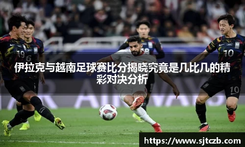 伊拉克与越南足球赛比分揭晓究竟是几比几的精彩对决分析